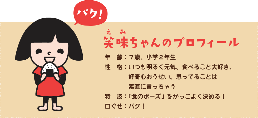 笑味ちゃんのプロフィール&#000A;年齢：７歳、小学２年生&#000A;性格：いつも明るく元気、食べること大好き、好奇心おうせい、思ってることは素直に言っちゃう&#000A;特技：「食のポーズ」をかっこよく決める！&#000A;口ぐせ：パク！