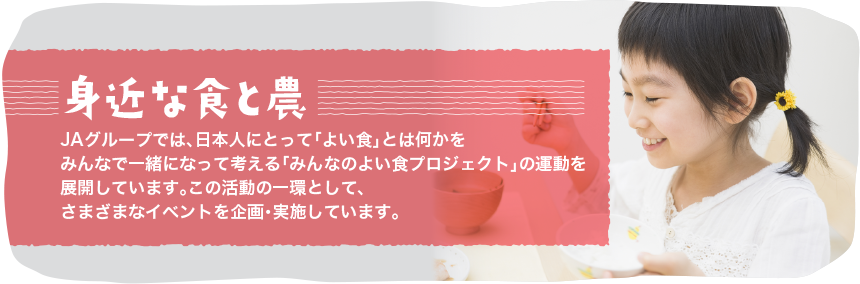 身近な食と農
ＪＡグループでは、日本人にとって「よい食」とは何かをみんなで一緒になって考える「みんなの良い食プロジェクト」の運動を展開しています。
その活動の一環として、様々なイベントを企画・実施しています。