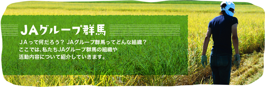 ＪＡグループ群馬
ＪＡって何だろう？
ＪＡグループ群馬ってどんな組織？
ここでは、私たちＪＡグループ群馬の組織や活動内容について紹介していきます。