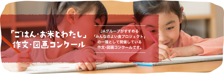 第４７回「ごはん・お米とわたし」作文・図画コンクール
JAグループがすすめる「みんなのよい食プロジェクト」の一環として、これからの食・農を担う次世代の子どもたちに、お米・ごはん食、稲作など、日本の食卓と国土を豊かに作りあげてきた稲作農業全般についての学びを深めてもらうとともに、子どもたちの優れた作品を顕彰することをつうじて、稲作農業の多面的機能と、お米・ごはん食の重要性を広く周知するために開催しています。